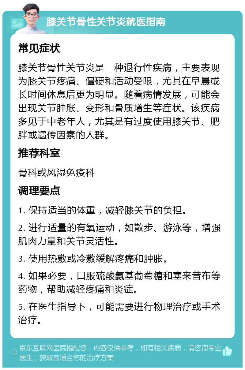 膝关节骨性关节炎就医指南 常见症状 膝关节骨性关节炎是一种退行性疾病，主要表现为膝关节疼痛、僵硬和活动受限，尤其在早晨或长时间休息后更为明显。随着病情发展，可能会出现关节肿胀、变形和骨质增生等症状。该疾病多见于中老年人，尤其是有过度使用膝关节、肥胖或遗传因素的人群。 推荐科室 骨科或风湿免疫科 调理要点 1. 保持适当的体重，减轻膝关节的负担。 2. 进行适量的有氧运动，如散步、游泳等，增强肌肉力量和关节灵活性。 3. 使用热敷或冷敷缓解疼痛和肿胀。 4. 如果必要，口服硫酸氨基葡萄糖和塞来昔布等药物，帮助减轻疼痛和炎症。 5. 在医生指导下，可能需要进行物理治疗或手术治疗。