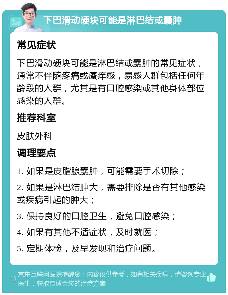 下巴滑动硬块可能是淋巴结或囊肿 常见症状 下巴滑动硬块可能是淋巴结或囊肿的常见症状，通常不伴随疼痛或瘙痒感，易感人群包括任何年龄段的人群，尤其是有口腔感染或其他身体部位感染的人群。 推荐科室 皮肤外科 调理要点 1. 如果是皮脂腺囊肿，可能需要手术切除； 2. 如果是淋巴结肿大，需要排除是否有其他感染或疾病引起的肿大； 3. 保持良好的口腔卫生，避免口腔感染； 4. 如果有其他不适症状，及时就医； 5. 定期体检，及早发现和治疗问题。