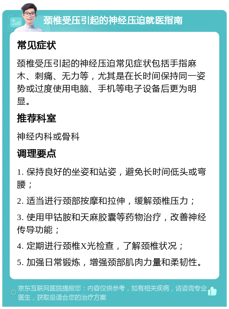 颈椎受压引起的神经压迫就医指南 常见症状 颈椎受压引起的神经压迫常见症状包括手指麻木、刺痛、无力等，尤其是在长时间保持同一姿势或过度使用电脑、手机等电子设备后更为明显。 推荐科室 神经内科或骨科 调理要点 1. 保持良好的坐姿和站姿，避免长时间低头或弯腰； 2. 适当进行颈部按摩和拉伸，缓解颈椎压力； 3. 使用甲钴胺和天麻胶囊等药物治疗，改善神经传导功能； 4. 定期进行颈椎X光检查，了解颈椎状况； 5. 加强日常锻炼，增强颈部肌肉力量和柔韧性。