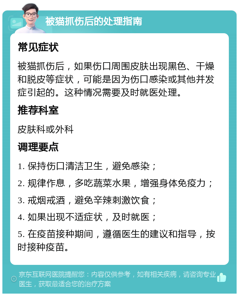 被猫抓伤后的处理指南 常见症状 被猫抓伤后，如果伤口周围皮肤出现黑色、干燥和脱皮等症状，可能是因为伤口感染或其他并发症引起的。这种情况需要及时就医处理。 推荐科室 皮肤科或外科 调理要点 1. 保持伤口清洁卫生，避免感染； 2. 规律作息，多吃蔬菜水果，增强身体免疫力； 3. 戒烟戒酒，避免辛辣刺激饮食； 4. 如果出现不适症状，及时就医； 5. 在疫苗接种期间，遵循医生的建议和指导，按时接种疫苗。