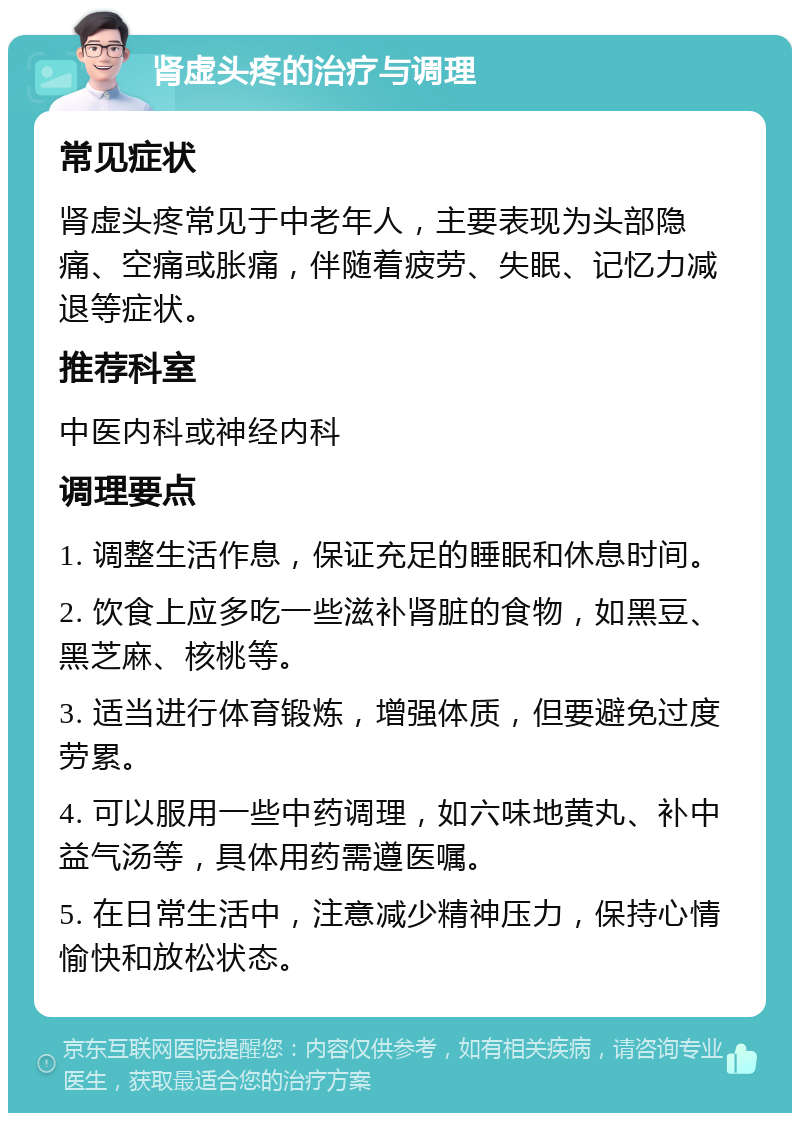 肾虚头疼的治疗与调理 常见症状 肾虚头疼常见于中老年人，主要表现为头部隐痛、空痛或胀痛，伴随着疲劳、失眠、记忆力减退等症状。 推荐科室 中医内科或神经内科 调理要点 1. 调整生活作息，保证充足的睡眠和休息时间。 2. 饮食上应多吃一些滋补肾脏的食物，如黑豆、黑芝麻、核桃等。 3. 适当进行体育锻炼，增强体质，但要避免过度劳累。 4. 可以服用一些中药调理，如六味地黄丸、补中益气汤等，具体用药需遵医嘱。 5. 在日常生活中，注意减少精神压力，保持心情愉快和放松状态。