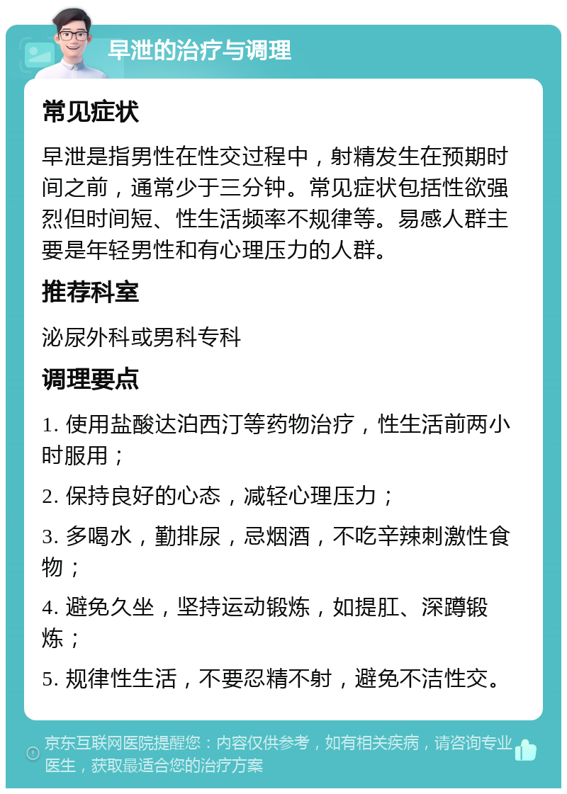 早泄的治疗与调理 常见症状 早泄是指男性在性交过程中，射精发生在预期时间之前，通常少于三分钟。常见症状包括性欲强烈但时间短、性生活频率不规律等。易感人群主要是年轻男性和有心理压力的人群。 推荐科室 泌尿外科或男科专科 调理要点 1. 使用盐酸达泊西汀等药物治疗，性生活前两小时服用； 2. 保持良好的心态，减轻心理压力； 3. 多喝水，勤排尿，忌烟酒，不吃辛辣刺激性食物； 4. 避免久坐，坚持运动锻炼，如提肛、深蹲锻炼； 5. 规律性生活，不要忍精不射，避免不洁性交。