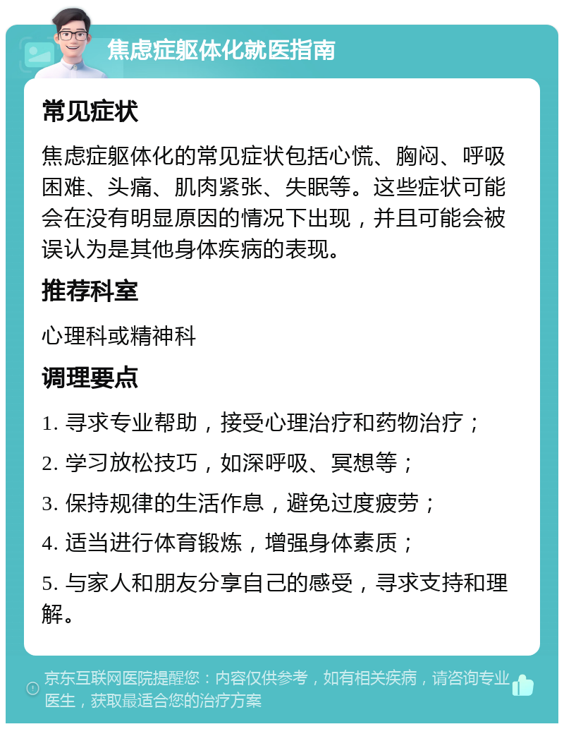 焦虑症躯体化就医指南 常见症状 焦虑症躯体化的常见症状包括心慌、胸闷、呼吸困难、头痛、肌肉紧张、失眠等。这些症状可能会在没有明显原因的情况下出现，并且可能会被误认为是其他身体疾病的表现。 推荐科室 心理科或精神科 调理要点 1. 寻求专业帮助，接受心理治疗和药物治疗； 2. 学习放松技巧，如深呼吸、冥想等； 3. 保持规律的生活作息，避免过度疲劳； 4. 适当进行体育锻炼，增强身体素质； 5. 与家人和朋友分享自己的感受，寻求支持和理解。