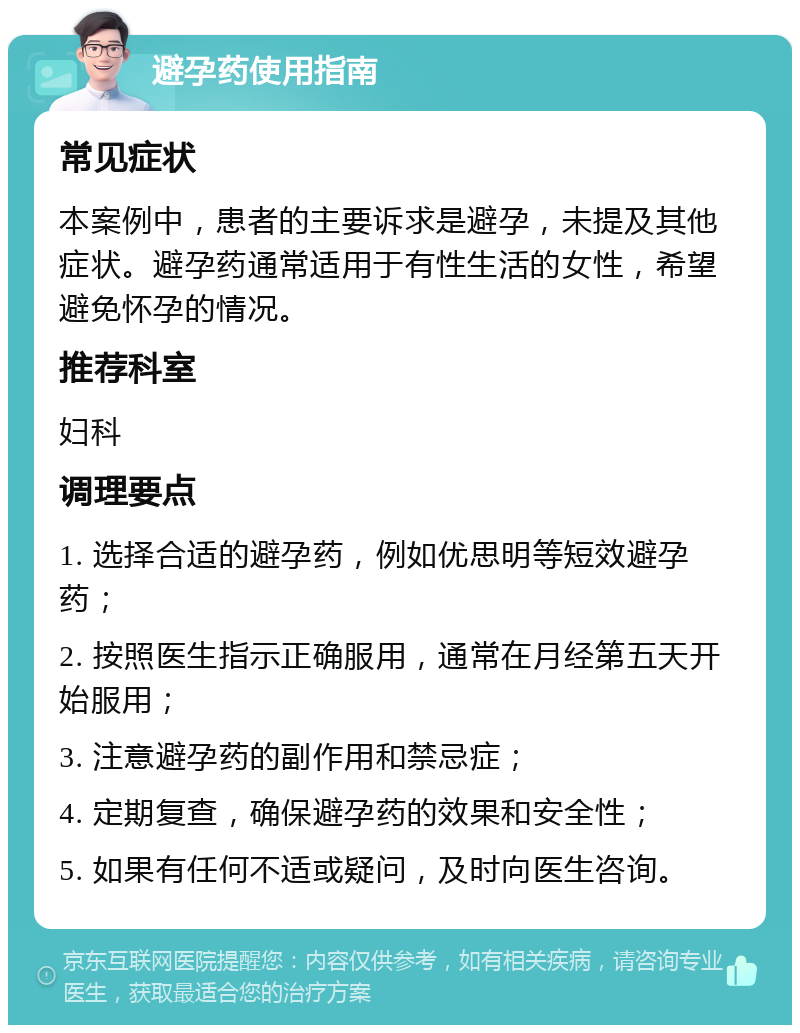 避孕药使用指南 常见症状 本案例中，患者的主要诉求是避孕，未提及其他症状。避孕药通常适用于有性生活的女性，希望避免怀孕的情况。 推荐科室 妇科 调理要点 1. 选择合适的避孕药，例如优思明等短效避孕药； 2. 按照医生指示正确服用，通常在月经第五天开始服用； 3. 注意避孕药的副作用和禁忌症； 4. 定期复查，确保避孕药的效果和安全性； 5. 如果有任何不适或疑问，及时向医生咨询。