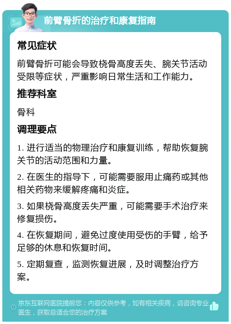 前臂骨折的治疗和康复指南 常见症状 前臂骨折可能会导致桡骨高度丢失、腕关节活动受限等症状，严重影响日常生活和工作能力。 推荐科室 骨科 调理要点 1. 进行适当的物理治疗和康复训练，帮助恢复腕关节的活动范围和力量。 2. 在医生的指导下，可能需要服用止痛药或其他相关药物来缓解疼痛和炎症。 3. 如果桡骨高度丢失严重，可能需要手术治疗来修复损伤。 4. 在恢复期间，避免过度使用受伤的手臂，给予足够的休息和恢复时间。 5. 定期复查，监测恢复进展，及时调整治疗方案。