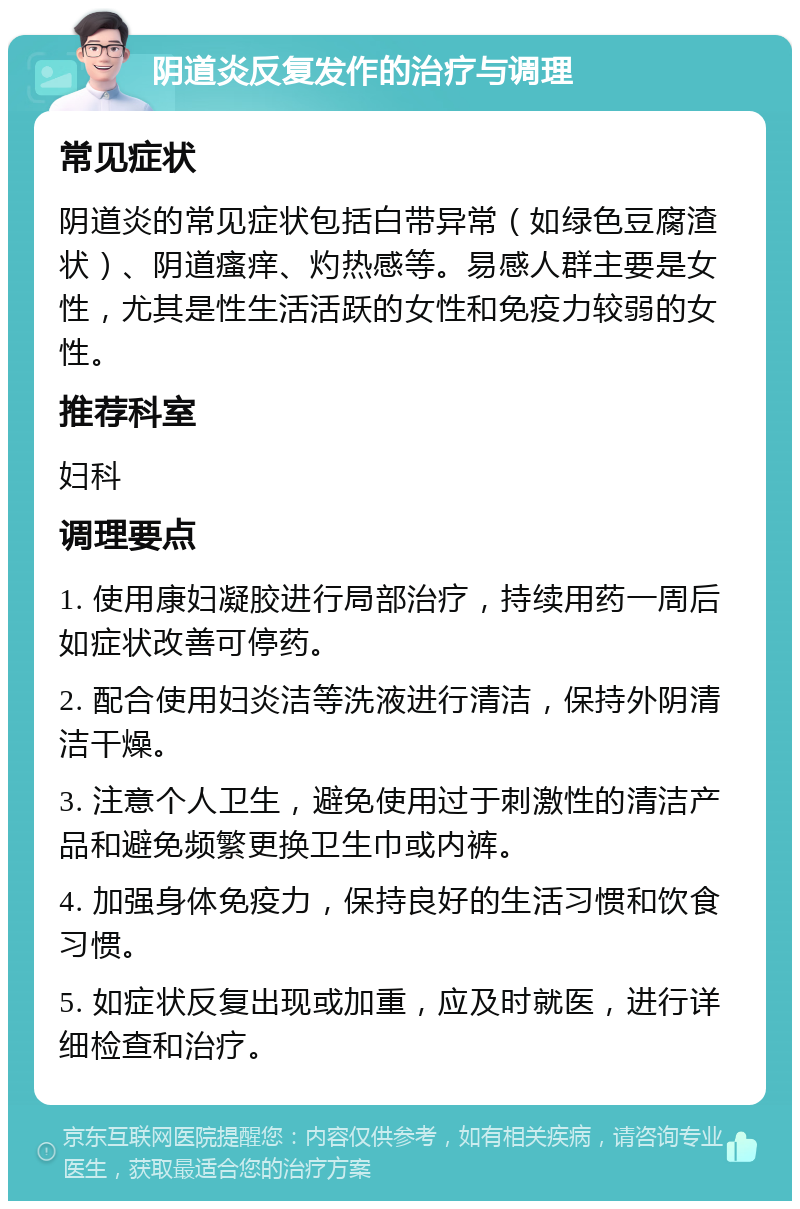 阴道炎反复发作的治疗与调理 常见症状 阴道炎的常见症状包括白带异常（如绿色豆腐渣状）、阴道瘙痒、灼热感等。易感人群主要是女性，尤其是性生活活跃的女性和免疫力较弱的女性。 推荐科室 妇科 调理要点 1. 使用康妇凝胶进行局部治疗，持续用药一周后如症状改善可停药。 2. 配合使用妇炎洁等洗液进行清洁，保持外阴清洁干燥。 3. 注意个人卫生，避免使用过于刺激性的清洁产品和避免频繁更换卫生巾或内裤。 4. 加强身体免疫力，保持良好的生活习惯和饮食习惯。 5. 如症状反复出现或加重，应及时就医，进行详细检查和治疗。