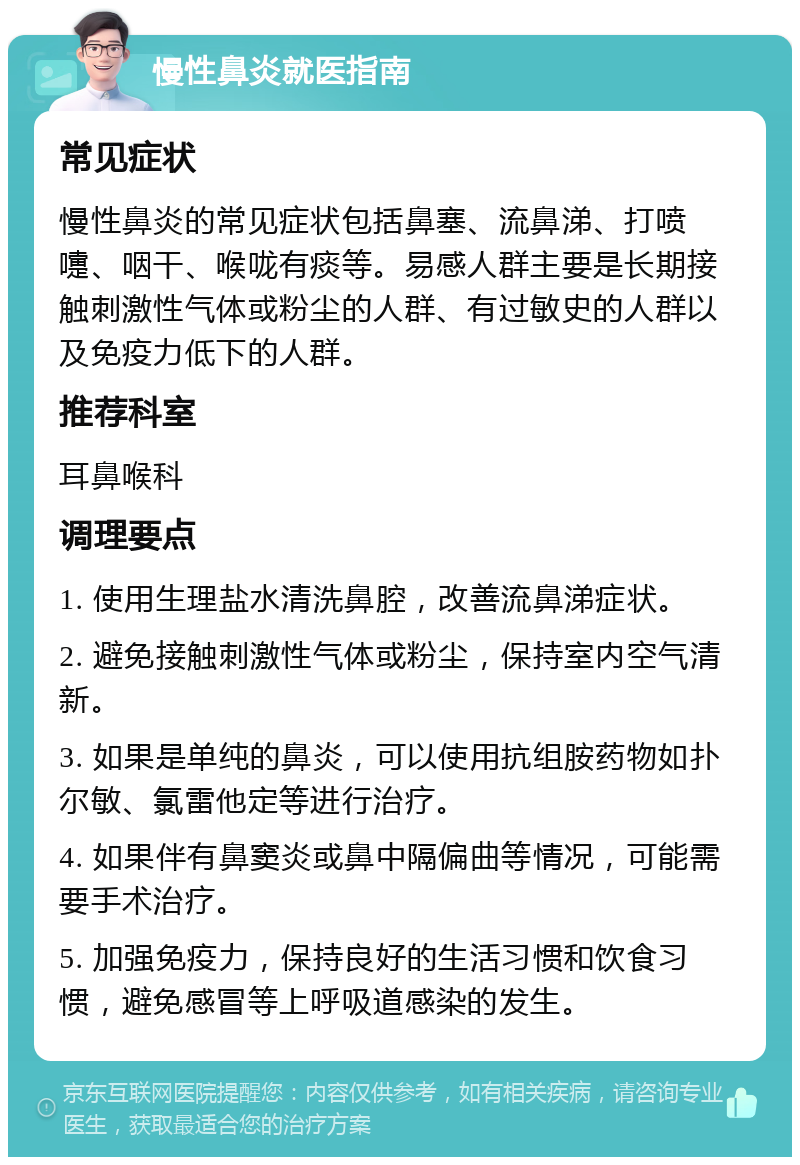 慢性鼻炎就医指南 常见症状 慢性鼻炎的常见症状包括鼻塞、流鼻涕、打喷嚏、咽干、喉咙有痰等。易感人群主要是长期接触刺激性气体或粉尘的人群、有过敏史的人群以及免疫力低下的人群。 推荐科室 耳鼻喉科 调理要点 1. 使用生理盐水清洗鼻腔，改善流鼻涕症状。 2. 避免接触刺激性气体或粉尘，保持室内空气清新。 3. 如果是单纯的鼻炎，可以使用抗组胺药物如扑尔敏、氯雷他定等进行治疗。 4. 如果伴有鼻窦炎或鼻中隔偏曲等情况，可能需要手术治疗。 5. 加强免疫力，保持良好的生活习惯和饮食习惯，避免感冒等上呼吸道感染的发生。