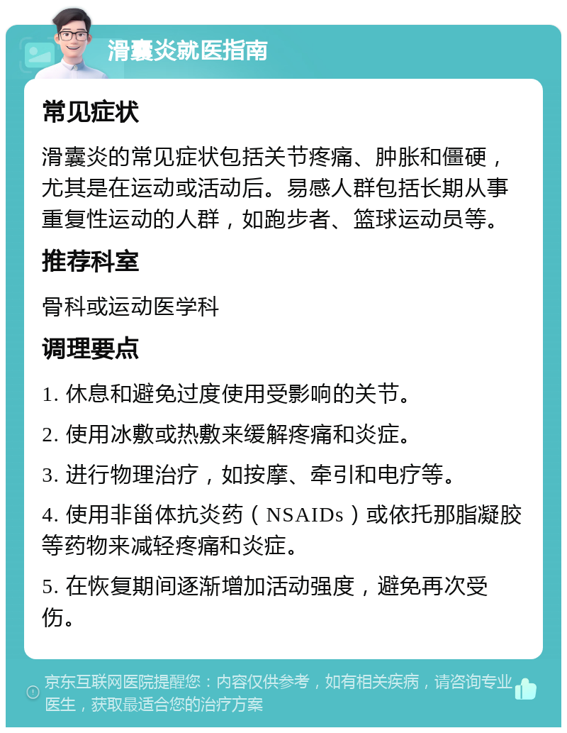 滑囊炎就医指南 常见症状 滑囊炎的常见症状包括关节疼痛、肿胀和僵硬，尤其是在运动或活动后。易感人群包括长期从事重复性运动的人群，如跑步者、篮球运动员等。 推荐科室 骨科或运动医学科 调理要点 1. 休息和避免过度使用受影响的关节。 2. 使用冰敷或热敷来缓解疼痛和炎症。 3. 进行物理治疗，如按摩、牵引和电疗等。 4. 使用非甾体抗炎药（NSAIDs）或依托那脂凝胶等药物来减轻疼痛和炎症。 5. 在恢复期间逐渐增加活动强度，避免再次受伤。