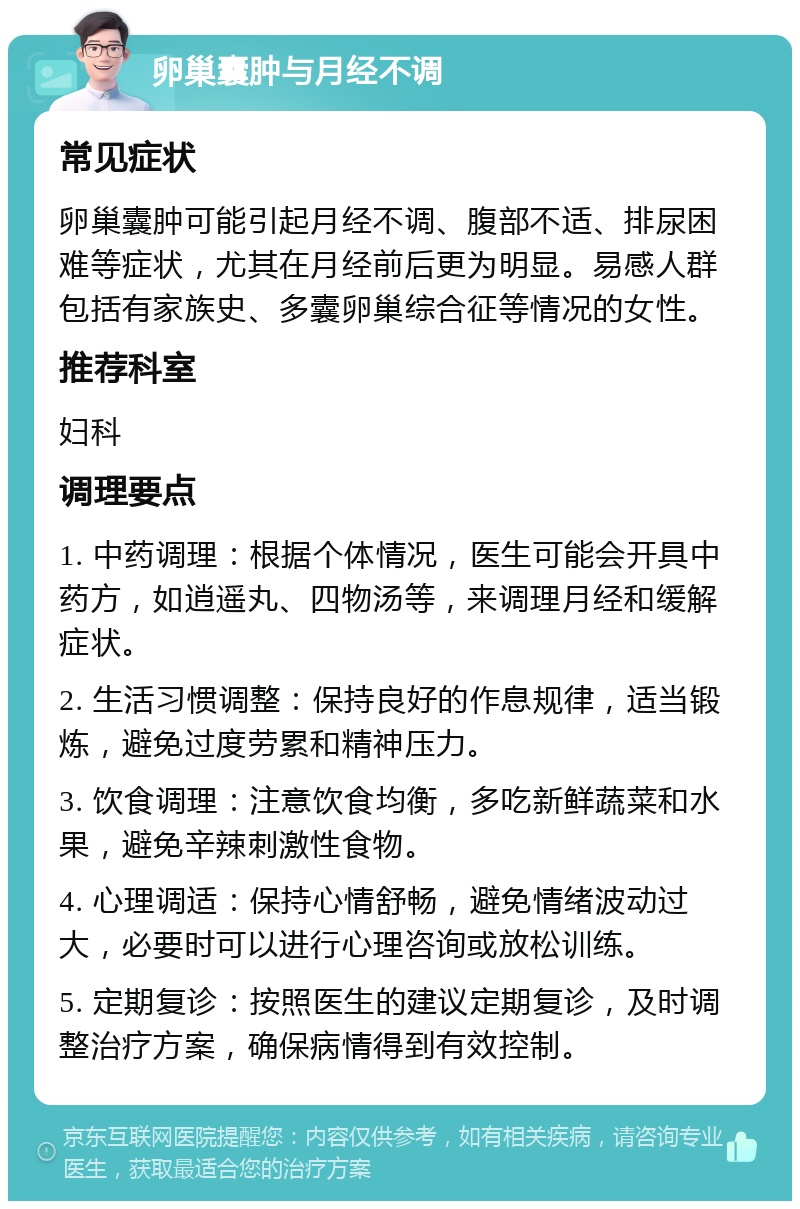 卵巢囊肿与月经不调 常见症状 卵巢囊肿可能引起月经不调、腹部不适、排尿困难等症状，尤其在月经前后更为明显。易感人群包括有家族史、多囊卵巢综合征等情况的女性。 推荐科室 妇科 调理要点 1. 中药调理：根据个体情况，医生可能会开具中药方，如逍遥丸、四物汤等，来调理月经和缓解症状。 2. 生活习惯调整：保持良好的作息规律，适当锻炼，避免过度劳累和精神压力。 3. 饮食调理：注意饮食均衡，多吃新鲜蔬菜和水果，避免辛辣刺激性食物。 4. 心理调适：保持心情舒畅，避免情绪波动过大，必要时可以进行心理咨询或放松训练。 5. 定期复诊：按照医生的建议定期复诊，及时调整治疗方案，确保病情得到有效控制。