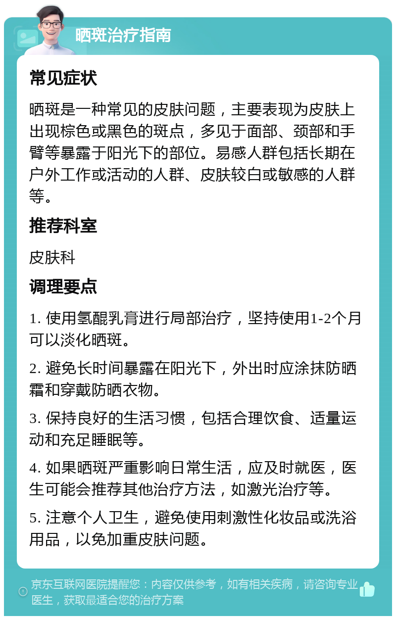 晒斑治疗指南 常见症状 晒斑是一种常见的皮肤问题，主要表现为皮肤上出现棕色或黑色的斑点，多见于面部、颈部和手臂等暴露于阳光下的部位。易感人群包括长期在户外工作或活动的人群、皮肤较白或敏感的人群等。 推荐科室 皮肤科 调理要点 1. 使用氢醌乳膏进行局部治疗，坚持使用1-2个月可以淡化晒斑。 2. 避免长时间暴露在阳光下，外出时应涂抹防晒霜和穿戴防晒衣物。 3. 保持良好的生活习惯，包括合理饮食、适量运动和充足睡眠等。 4. 如果晒斑严重影响日常生活，应及时就医，医生可能会推荐其他治疗方法，如激光治疗等。 5. 注意个人卫生，避免使用刺激性化妆品或洗浴用品，以免加重皮肤问题。