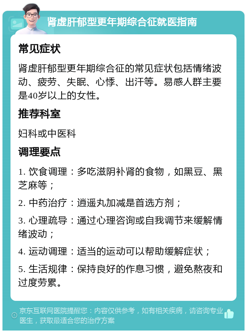 肾虚肝郁型更年期综合征就医指南 常见症状 肾虚肝郁型更年期综合征的常见症状包括情绪波动、疲劳、失眠、心悸、出汗等。易感人群主要是40岁以上的女性。 推荐科室 妇科或中医科 调理要点 1. 饮食调理：多吃滋阴补肾的食物，如黑豆、黑芝麻等； 2. 中药治疗：逍遥丸加减是首选方剂； 3. 心理疏导：通过心理咨询或自我调节来缓解情绪波动； 4. 运动调理：适当的运动可以帮助缓解症状； 5. 生活规律：保持良好的作息习惯，避免熬夜和过度劳累。