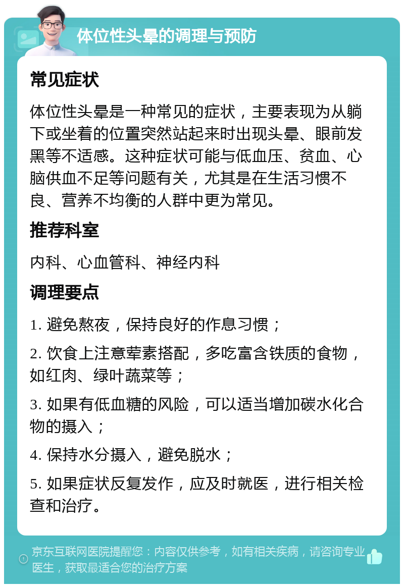 体位性头晕的调理与预防 常见症状 体位性头晕是一种常见的症状，主要表现为从躺下或坐着的位置突然站起来时出现头晕、眼前发黑等不适感。这种症状可能与低血压、贫血、心脑供血不足等问题有关，尤其是在生活习惯不良、营养不均衡的人群中更为常见。 推荐科室 内科、心血管科、神经内科 调理要点 1. 避免熬夜，保持良好的作息习惯； 2. 饮食上注意荤素搭配，多吃富含铁质的食物，如红肉、绿叶蔬菜等； 3. 如果有低血糖的风险，可以适当增加碳水化合物的摄入； 4. 保持水分摄入，避免脱水； 5. 如果症状反复发作，应及时就医，进行相关检查和治疗。