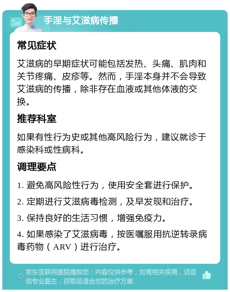 手淫与艾滋病传播 常见症状 艾滋病的早期症状可能包括发热、头痛、肌肉和关节疼痛、皮疹等。然而，手淫本身并不会导致艾滋病的传播，除非存在血液或其他体液的交换。 推荐科室 如果有性行为史或其他高风险行为，建议就诊于感染科或性病科。 调理要点 1. 避免高风险性行为，使用安全套进行保护。 2. 定期进行艾滋病毒检测，及早发现和治疗。 3. 保持良好的生活习惯，增强免疫力。 4. 如果感染了艾滋病毒，按医嘱服用抗逆转录病毒药物（ARV）进行治疗。