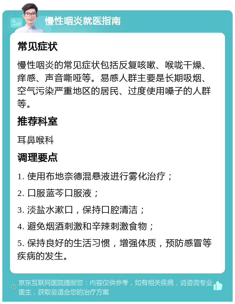 慢性咽炎就医指南 常见症状 慢性咽炎的常见症状包括反复咳嗽、喉咙干燥、痒感、声音嘶哑等。易感人群主要是长期吸烟、空气污染严重地区的居民、过度使用嗓子的人群等。 推荐科室 耳鼻喉科 调理要点 1. 使用布地奈德混悬液进行雾化治疗； 2. 口服蓝芩口服液； 3. 淡盐水漱口，保持口腔清洁； 4. 避免烟酒刺激和辛辣刺激食物； 5. 保持良好的生活习惯，增强体质，预防感冒等疾病的发生。