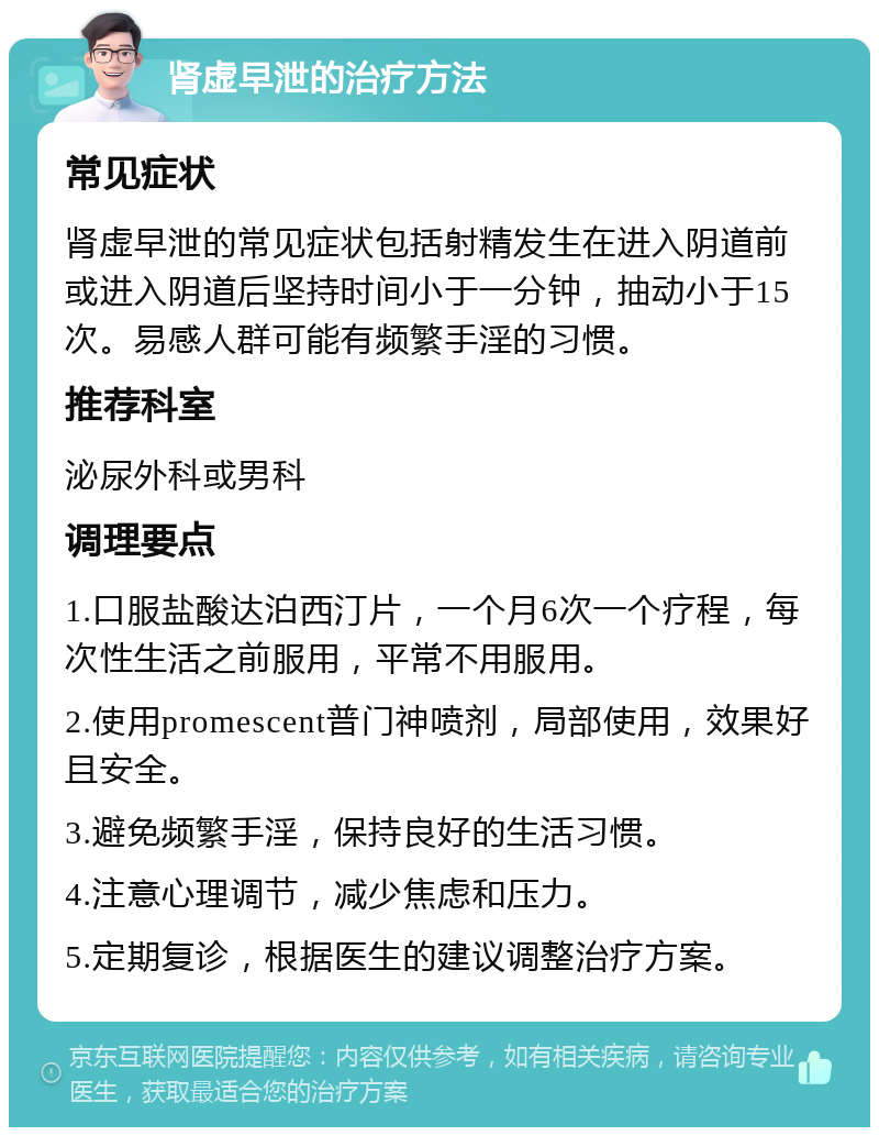 肾虚早泄的治疗方法 常见症状 肾虚早泄的常见症状包括射精发生在进入阴道前或进入阴道后坚持时间小于一分钟，抽动小于15次。易感人群可能有频繁手淫的习惯。 推荐科室 泌尿外科或男科 调理要点 1.口服盐酸达泊西汀片，一个月6次一个疗程，每次性生活之前服用，平常不用服用。 2.使用promescent普门神喷剂，局部使用，效果好且安全。 3.避免频繁手淫，保持良好的生活习惯。 4.注意心理调节，减少焦虑和压力。 5.定期复诊，根据医生的建议调整治疗方案。