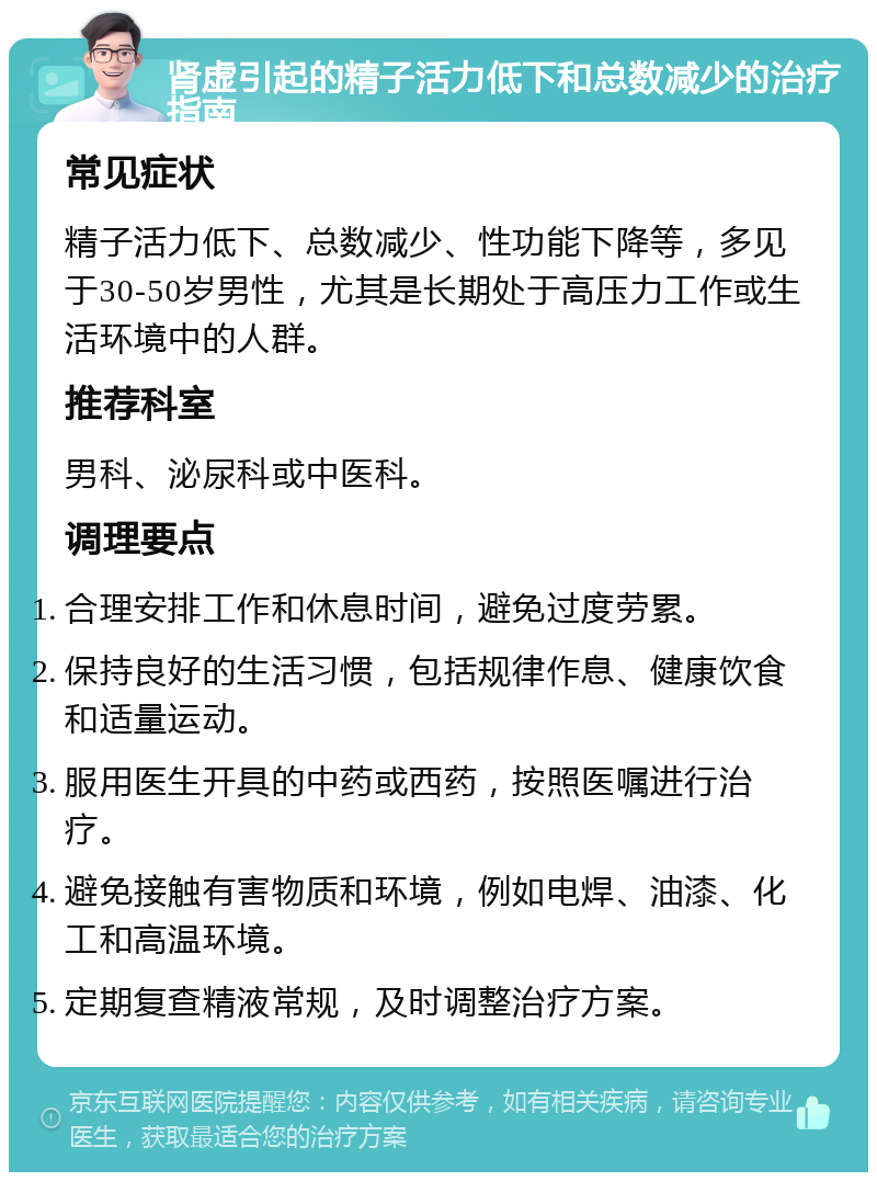 肾虚引起的精子活力低下和总数减少的治疗指南 常见症状 精子活力低下、总数减少、性功能下降等，多见于30-50岁男性，尤其是长期处于高压力工作或生活环境中的人群。 推荐科室 男科、泌尿科或中医科。 调理要点 合理安排工作和休息时间，避免过度劳累。 保持良好的生活习惯，包括规律作息、健康饮食和适量运动。 服用医生开具的中药或西药，按照医嘱进行治疗。 避免接触有害物质和环境，例如电焊、油漆、化工和高温环境。 定期复查精液常规，及时调整治疗方案。