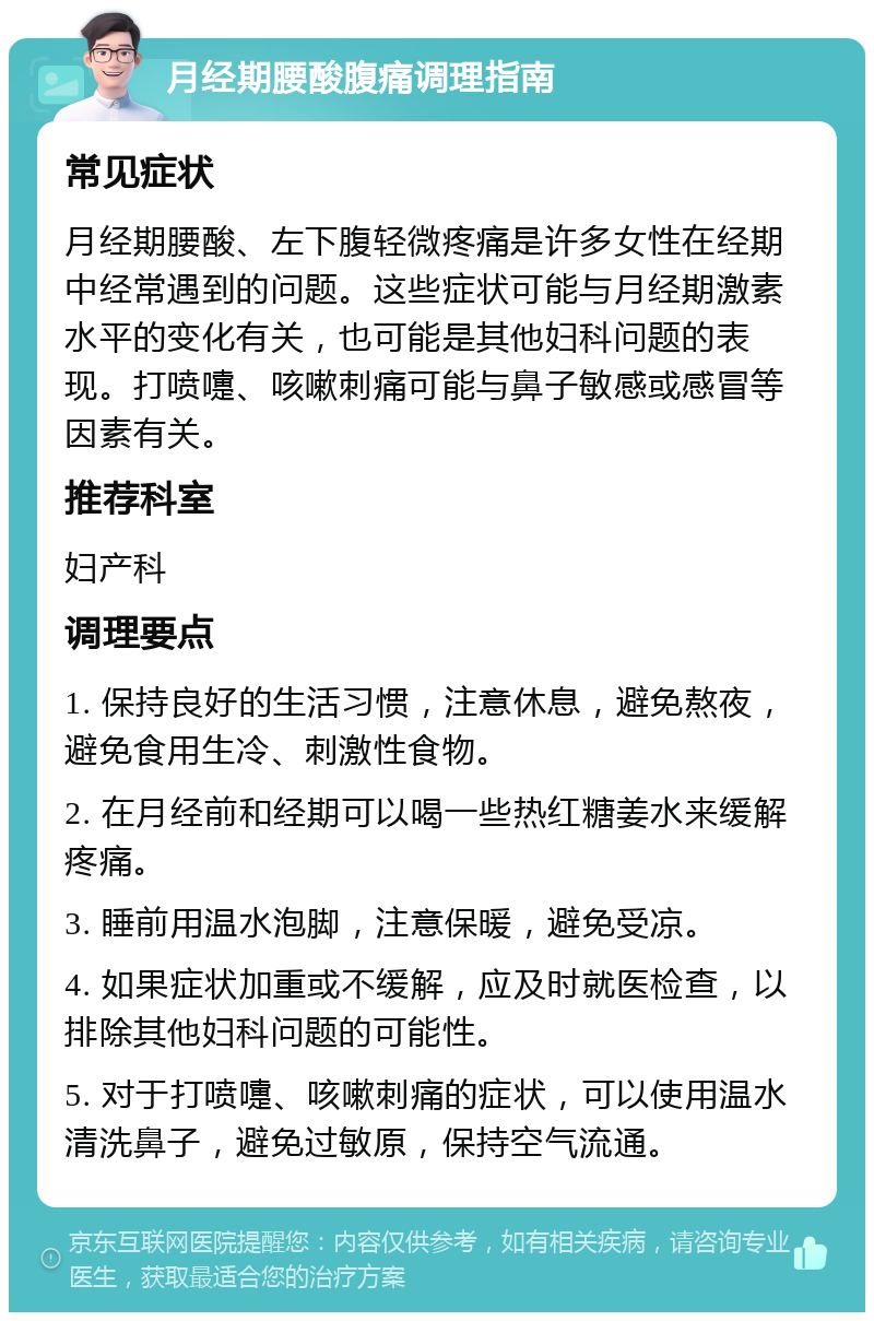 月经期腰酸腹痛调理指南 常见症状 月经期腰酸、左下腹轻微疼痛是许多女性在经期中经常遇到的问题。这些症状可能与月经期激素水平的变化有关，也可能是其他妇科问题的表现。打喷嚏、咳嗽刺痛可能与鼻子敏感或感冒等因素有关。 推荐科室 妇产科 调理要点 1. 保持良好的生活习惯，注意休息，避免熬夜，避免食用生冷、刺激性食物。 2. 在月经前和经期可以喝一些热红糖姜水来缓解疼痛。 3. 睡前用温水泡脚，注意保暖，避免受凉。 4. 如果症状加重或不缓解，应及时就医检查，以排除其他妇科问题的可能性。 5. 对于打喷嚏、咳嗽刺痛的症状，可以使用温水清洗鼻子，避免过敏原，保持空气流通。