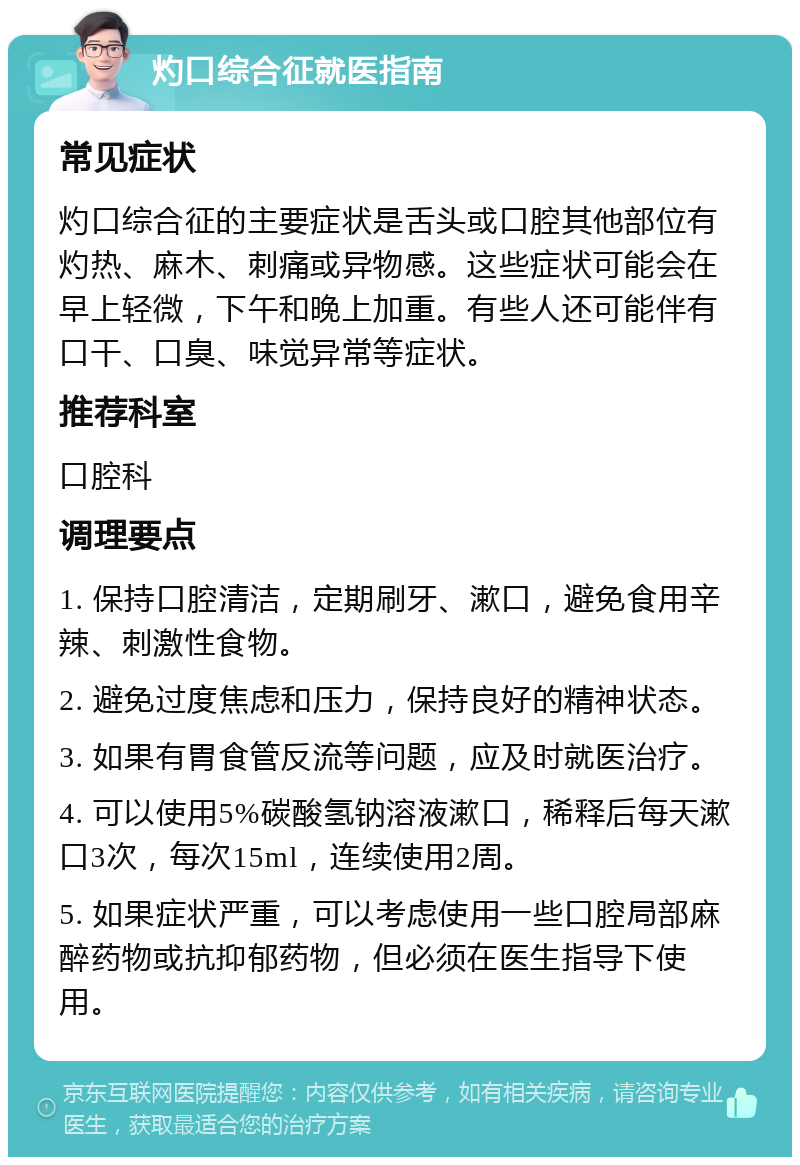 灼口综合征就医指南 常见症状 灼口综合征的主要症状是舌头或口腔其他部位有灼热、麻木、刺痛或异物感。这些症状可能会在早上轻微，下午和晚上加重。有些人还可能伴有口干、口臭、味觉异常等症状。 推荐科室 口腔科 调理要点 1. 保持口腔清洁，定期刷牙、漱口，避免食用辛辣、刺激性食物。 2. 避免过度焦虑和压力，保持良好的精神状态。 3. 如果有胃食管反流等问题，应及时就医治疗。 4. 可以使用5%碳酸氢钠溶液漱口，稀释后每天漱口3次，每次15ml，连续使用2周。 5. 如果症状严重，可以考虑使用一些口腔局部麻醉药物或抗抑郁药物，但必须在医生指导下使用。