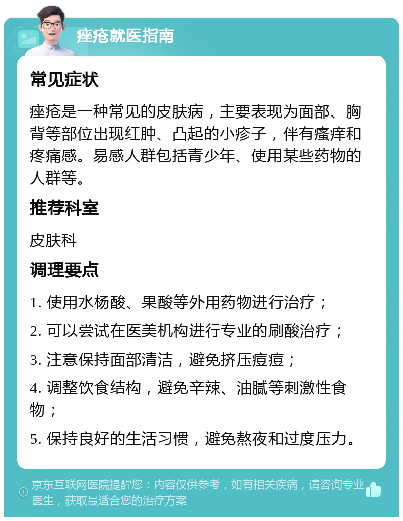 痤疮就医指南 常见症状 痤疮是一种常见的皮肤病，主要表现为面部、胸背等部位出现红肿、凸起的小疹子，伴有瘙痒和疼痛感。易感人群包括青少年、使用某些药物的人群等。 推荐科室 皮肤科 调理要点 1. 使用水杨酸、果酸等外用药物进行治疗； 2. 可以尝试在医美机构进行专业的刷酸治疗； 3. 注意保持面部清洁，避免挤压痘痘； 4. 调整饮食结构，避免辛辣、油腻等刺激性食物； 5. 保持良好的生活习惯，避免熬夜和过度压力。