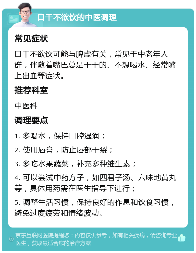 口干不欲饮的中医调理 常见症状 口干不欲饮可能与脾虚有关，常见于中老年人群，伴随着嘴巴总是干干的、不想喝水、经常嘴上出血等症状。 推荐科室 中医科 调理要点 1. 多喝水，保持口腔湿润； 2. 使用唇膏，防止唇部干裂； 3. 多吃水果蔬菜，补充多种维生素； 4. 可以尝试中药方子，如四君子汤、六味地黄丸等，具体用药需在医生指导下进行； 5. 调整生活习惯，保持良好的作息和饮食习惯，避免过度疲劳和情绪波动。