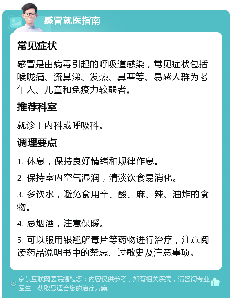 感冒就医指南 常见症状 感冒是由病毒引起的呼吸道感染，常见症状包括喉咙痛、流鼻涕、发热、鼻塞等。易感人群为老年人、儿童和免疫力较弱者。 推荐科室 就诊于内科或呼吸科。 调理要点 1. 休息，保持良好情绪和规律作息。 2. 保持室内空气湿润，清淡饮食易消化。 3. 多饮水，避免食用辛、酸、麻、辣、油炸的食物。 4. 忌烟酒，注意保暖。 5. 可以服用银翘解毒片等药物进行治疗，注意阅读药品说明书中的禁忌、过敏史及注意事项。