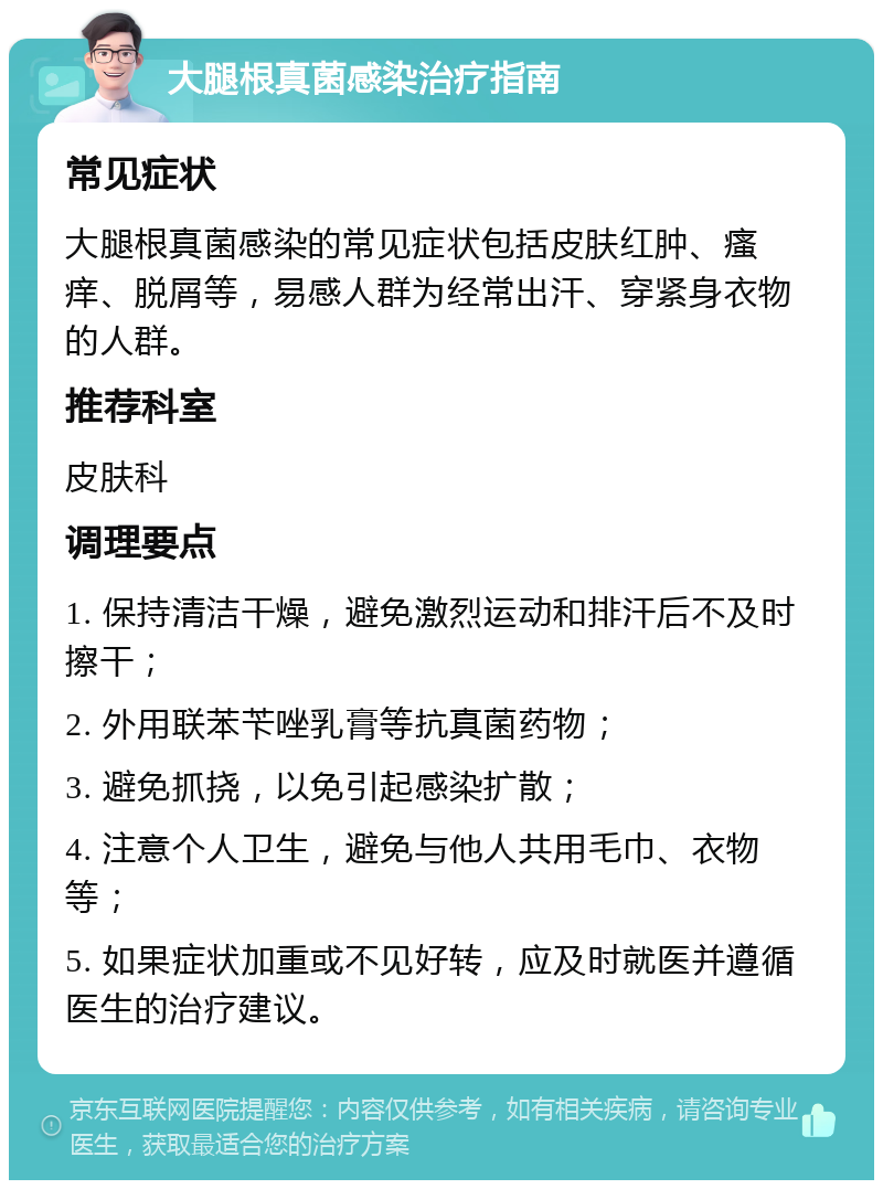 大腿根真菌感染治疗指南 常见症状 大腿根真菌感染的常见症状包括皮肤红肿、瘙痒、脱屑等，易感人群为经常出汗、穿紧身衣物的人群。 推荐科室 皮肤科 调理要点 1. 保持清洁干燥，避免激烈运动和排汗后不及时擦干； 2. 外用联苯苄唑乳膏等抗真菌药物； 3. 避免抓挠，以免引起感染扩散； 4. 注意个人卫生，避免与他人共用毛巾、衣物等； 5. 如果症状加重或不见好转，应及时就医并遵循医生的治疗建议。