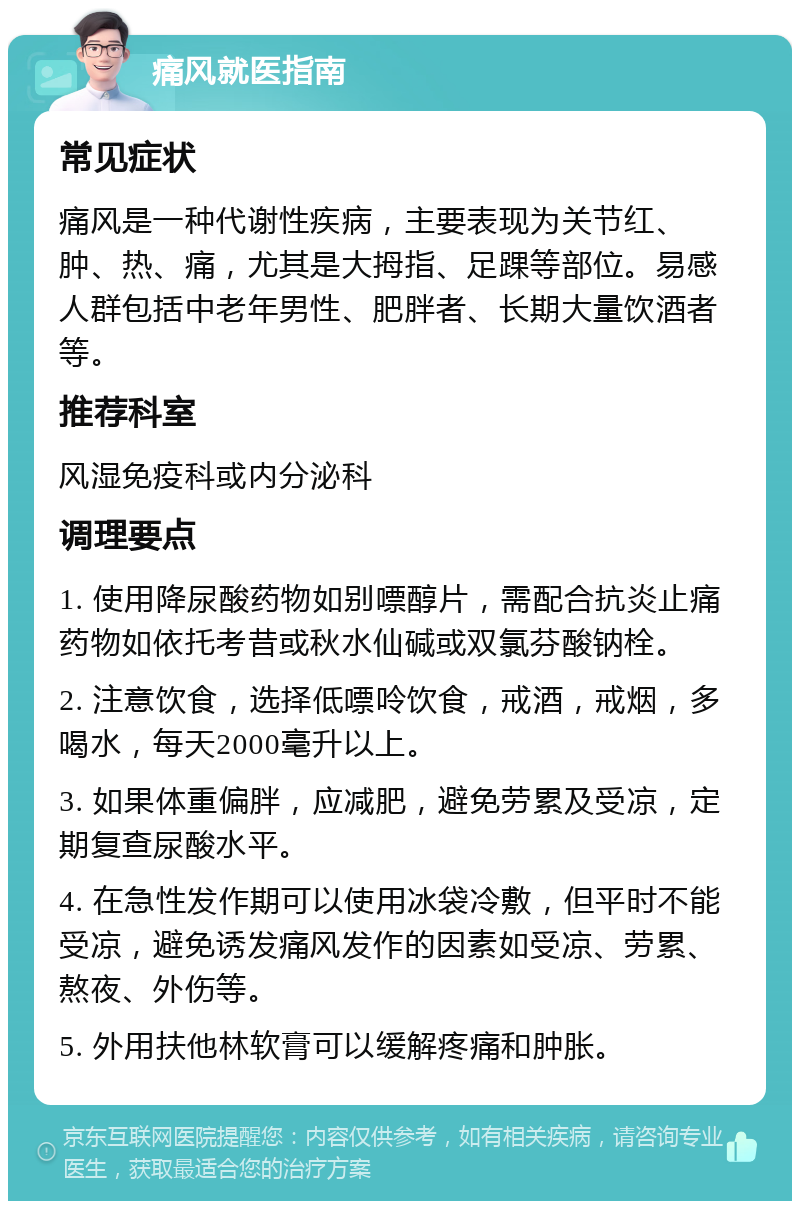 痛风就医指南 常见症状 痛风是一种代谢性疾病，主要表现为关节红、肿、热、痛，尤其是大拇指、足踝等部位。易感人群包括中老年男性、肥胖者、长期大量饮酒者等。 推荐科室 风湿免疫科或内分泌科 调理要点 1. 使用降尿酸药物如别嘌醇片，需配合抗炎止痛药物如依托考昔或秋水仙碱或双氯芬酸钠栓。 2. 注意饮食，选择低嘌呤饮食，戒酒，戒烟，多喝水，每天2000毫升以上。 3. 如果体重偏胖，应减肥，避免劳累及受凉，定期复查尿酸水平。 4. 在急性发作期可以使用冰袋冷敷，但平时不能受凉，避免诱发痛风发作的因素如受凉、劳累、熬夜、外伤等。 5. 外用扶他林软膏可以缓解疼痛和肿胀。