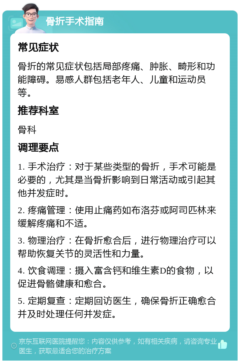 骨折手术指南 常见症状 骨折的常见症状包括局部疼痛、肿胀、畸形和功能障碍。易感人群包括老年人、儿童和运动员等。 推荐科室 骨科 调理要点 1. 手术治疗：对于某些类型的骨折，手术可能是必要的，尤其是当骨折影响到日常活动或引起其他并发症时。 2. 疼痛管理：使用止痛药如布洛芬或阿司匹林来缓解疼痛和不适。 3. 物理治疗：在骨折愈合后，进行物理治疗可以帮助恢复关节的灵活性和力量。 4. 饮食调理：摄入富含钙和维生素D的食物，以促进骨骼健康和愈合。 5. 定期复查：定期回访医生，确保骨折正确愈合并及时处理任何并发症。