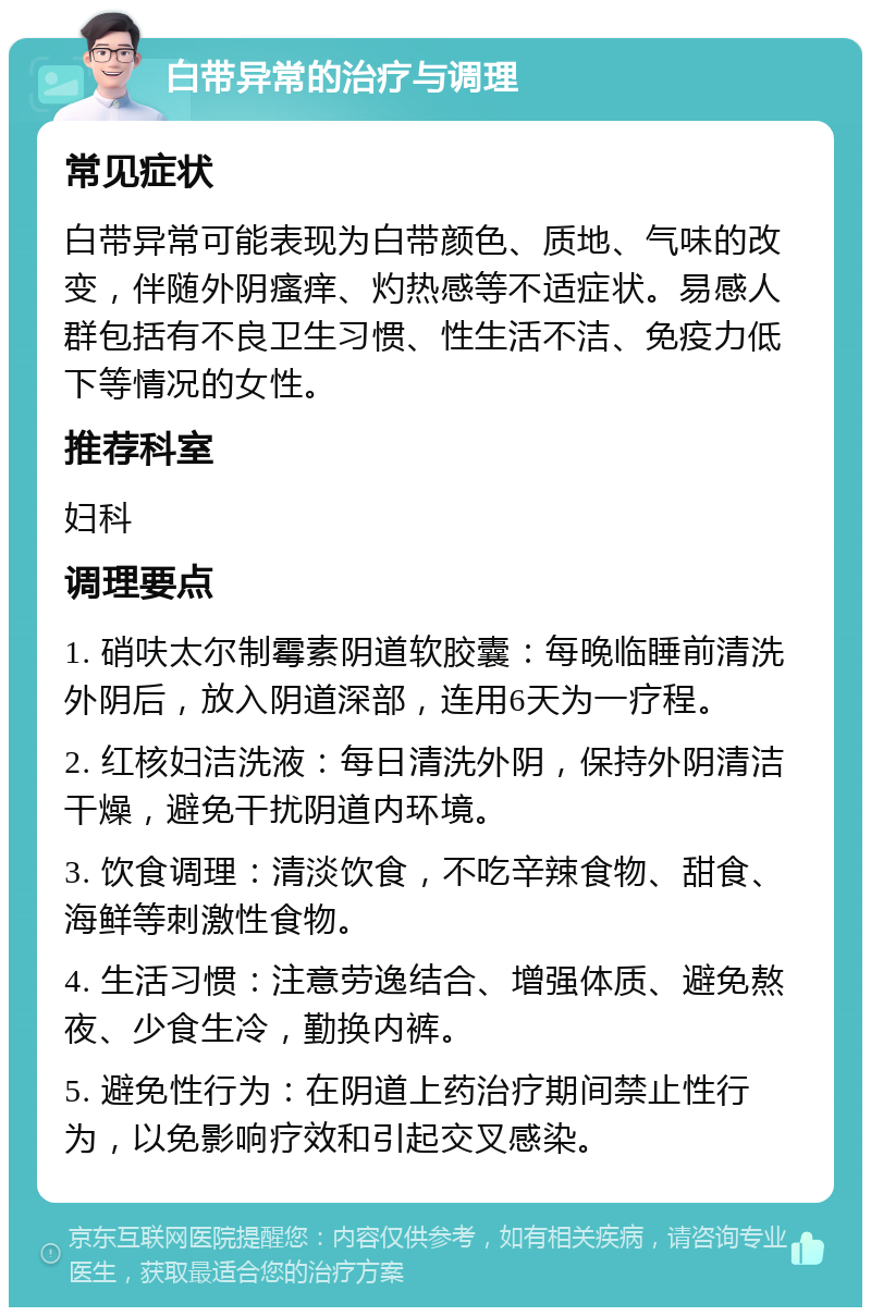 白带异常的治疗与调理 常见症状 白带异常可能表现为白带颜色、质地、气味的改变，伴随外阴瘙痒、灼热感等不适症状。易感人群包括有不良卫生习惯、性生活不洁、免疫力低下等情况的女性。 推荐科室 妇科 调理要点 1. 硝呋太尔制霉素阴道软胶囊：每晚临睡前清洗外阴后，放入阴道深部，连用6天为一疗程。 2. 红核妇洁洗液：每日清洗外阴，保持外阴清洁干燥，避免干扰阴道内环境。 3. 饮食调理：清淡饮食，不吃辛辣食物、甜食、海鲜等刺激性食物。 4. 生活习惯：注意劳逸结合、增强体质、避免熬夜、少食生冷，勤换内裤。 5. 避免性行为：在阴道上药治疗期间禁止性行为，以免影响疗效和引起交叉感染。