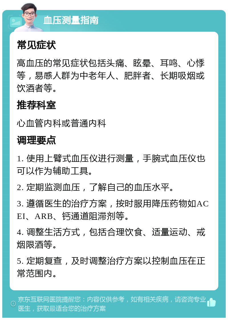 血压测量指南 常见症状 高血压的常见症状包括头痛、眩晕、耳鸣、心悸等，易感人群为中老年人、肥胖者、长期吸烟或饮酒者等。 推荐科室 心血管内科或普通内科 调理要点 1. 使用上臂式血压仪进行测量，手腕式血压仪也可以作为辅助工具。 2. 定期监测血压，了解自己的血压水平。 3. 遵循医生的治疗方案，按时服用降压药物如ACEI、ARB、钙通道阻滞剂等。 4. 调整生活方式，包括合理饮食、适量运动、戒烟限酒等。 5. 定期复查，及时调整治疗方案以控制血压在正常范围内。