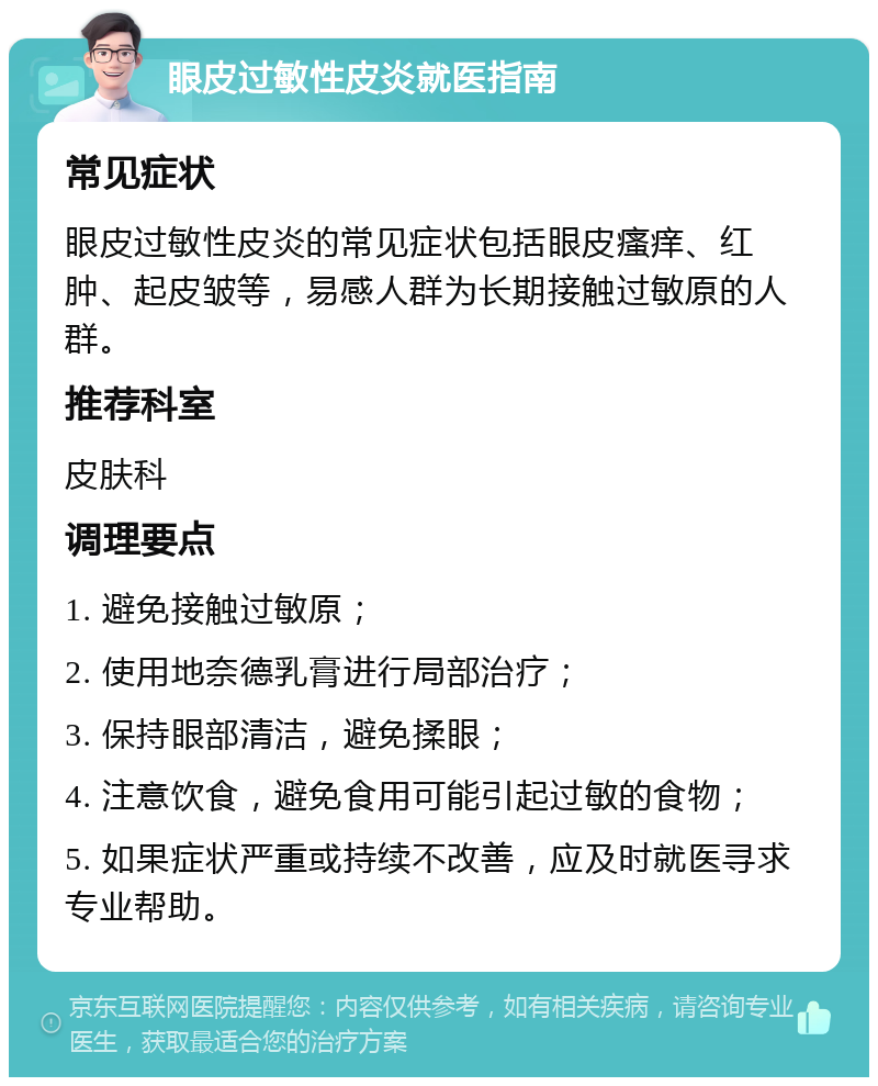 眼皮过敏性皮炎就医指南 常见症状 眼皮过敏性皮炎的常见症状包括眼皮瘙痒、红肿、起皮皱等，易感人群为长期接触过敏原的人群。 推荐科室 皮肤科 调理要点 1. 避免接触过敏原； 2. 使用地奈德乳膏进行局部治疗； 3. 保持眼部清洁，避免揉眼； 4. 注意饮食，避免食用可能引起过敏的食物； 5. 如果症状严重或持续不改善，应及时就医寻求专业帮助。