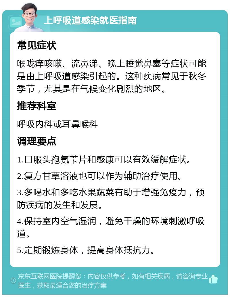 上呼吸道感染就医指南 常见症状 喉咙痒咳嗽、流鼻涕、晚上睡觉鼻塞等症状可能是由上呼吸道感染引起的。这种疾病常见于秋冬季节，尤其是在气候变化剧烈的地区。 推荐科室 呼吸内科或耳鼻喉科 调理要点 1.口服头孢氨苄片和感康可以有效缓解症状。 2.复方甘草溶液也可以作为辅助治疗使用。 3.多喝水和多吃水果蔬菜有助于增强免疫力，预防疾病的发生和发展。 4.保持室内空气湿润，避免干燥的环境刺激呼吸道。 5.定期锻炼身体，提高身体抵抗力。