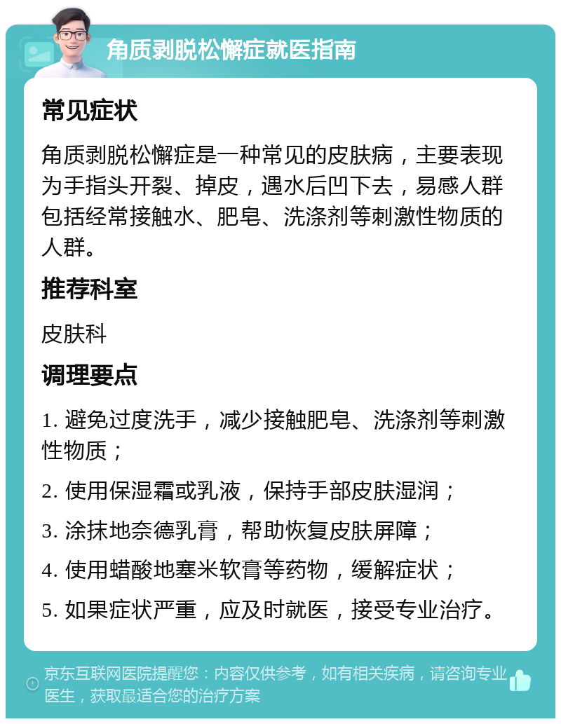 角质剥脱松懈症就医指南 常见症状 角质剥脱松懈症是一种常见的皮肤病，主要表现为手指头开裂、掉皮，遇水后凹下去，易感人群包括经常接触水、肥皂、洗涤剂等刺激性物质的人群。 推荐科室 皮肤科 调理要点 1. 避免过度洗手，减少接触肥皂、洗涤剂等刺激性物质； 2. 使用保湿霜或乳液，保持手部皮肤湿润； 3. 涂抹地奈德乳膏，帮助恢复皮肤屏障； 4. 使用蜡酸地塞米软膏等药物，缓解症状； 5. 如果症状严重，应及时就医，接受专业治疗。