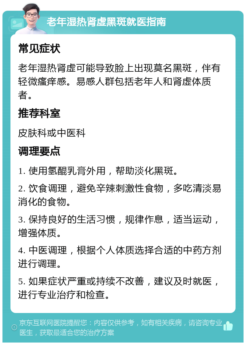 老年湿热肾虚黑斑就医指南 常见症状 老年湿热肾虚可能导致脸上出现莫名黑斑，伴有轻微瘙痒感。易感人群包括老年人和肾虚体质者。 推荐科室 皮肤科或中医科 调理要点 1. 使用氢醌乳膏外用，帮助淡化黑斑。 2. 饮食调理，避免辛辣刺激性食物，多吃清淡易消化的食物。 3. 保持良好的生活习惯，规律作息，适当运动，增强体质。 4. 中医调理，根据个人体质选择合适的中药方剂进行调理。 5. 如果症状严重或持续不改善，建议及时就医，进行专业治疗和检查。