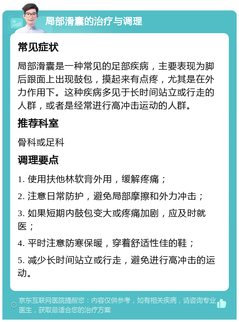 局部滑囊的治疗与调理 常见症状 局部滑囊是一种常见的足部疾病，主要表现为脚后跟面上出现鼓包，摸起来有点疼，尤其是在外力作用下。这种疾病多见于长时间站立或行走的人群，或者是经常进行高冲击运动的人群。 推荐科室 骨科或足科 调理要点 1. 使用扶他林软膏外用，缓解疼痛； 2. 注意日常防护，避免局部摩擦和外力冲击； 3. 如果短期内鼓包变大或疼痛加剧，应及时就医； 4. 平时注意防寒保暖，穿着舒适性佳的鞋； 5. 减少长时间站立或行走，避免进行高冲击的运动。