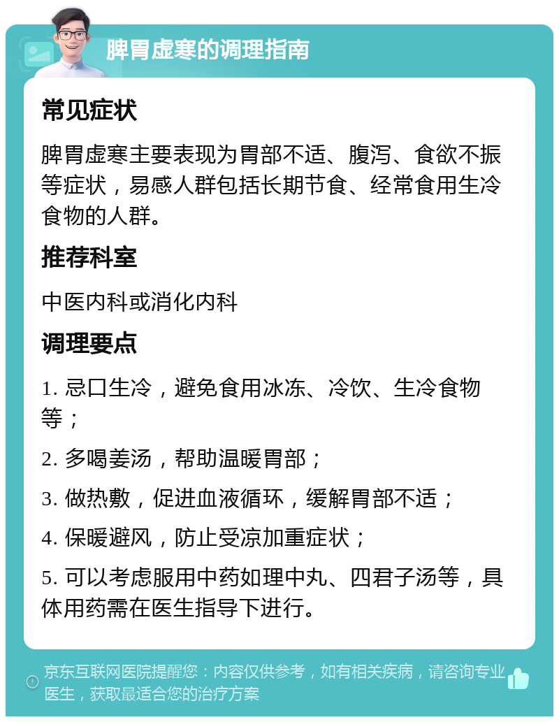 脾胃虚寒的调理指南 常见症状 脾胃虚寒主要表现为胃部不适、腹泻、食欲不振等症状，易感人群包括长期节食、经常食用生冷食物的人群。 推荐科室 中医内科或消化内科 调理要点 1. 忌口生冷，避免食用冰冻、冷饮、生冷食物等； 2. 多喝姜汤，帮助温暖胃部； 3. 做热敷，促进血液循环，缓解胃部不适； 4. 保暖避风，防止受凉加重症状； 5. 可以考虑服用中药如理中丸、四君子汤等，具体用药需在医生指导下进行。