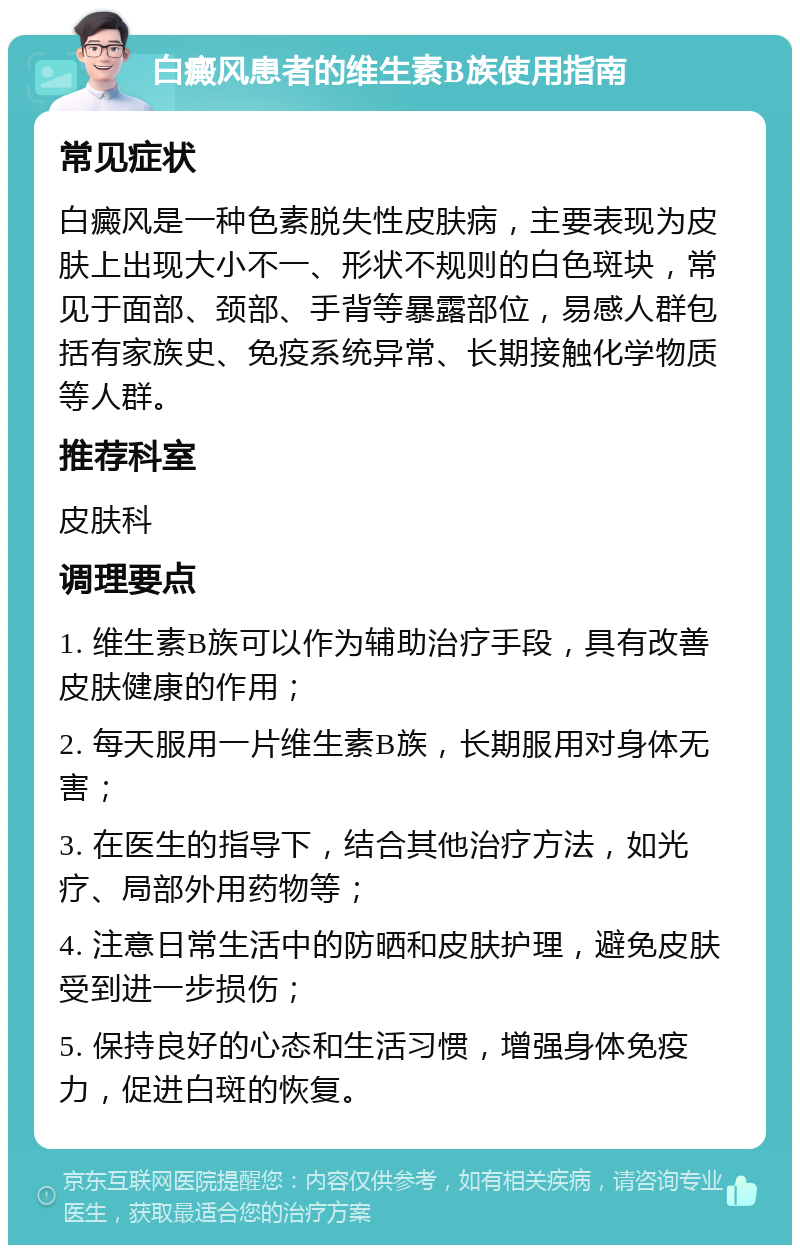 白癜风患者的维生素B族使用指南 常见症状 白癜风是一种色素脱失性皮肤病，主要表现为皮肤上出现大小不一、形状不规则的白色斑块，常见于面部、颈部、手背等暴露部位，易感人群包括有家族史、免疫系统异常、长期接触化学物质等人群。 推荐科室 皮肤科 调理要点 1. 维生素B族可以作为辅助治疗手段，具有改善皮肤健康的作用； 2. 每天服用一片维生素B族，长期服用对身体无害； 3. 在医生的指导下，结合其他治疗方法，如光疗、局部外用药物等； 4. 注意日常生活中的防晒和皮肤护理，避免皮肤受到进一步损伤； 5. 保持良好的心态和生活习惯，增强身体免疫力，促进白斑的恢复。