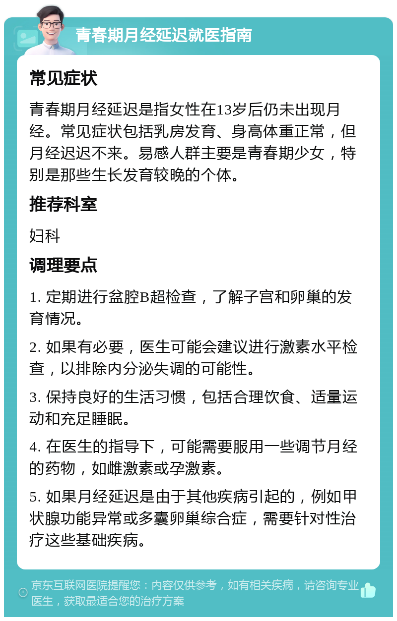 青春期月经延迟就医指南 常见症状 青春期月经延迟是指女性在13岁后仍未出现月经。常见症状包括乳房发育、身高体重正常，但月经迟迟不来。易感人群主要是青春期少女，特别是那些生长发育较晚的个体。 推荐科室 妇科 调理要点 1. 定期进行盆腔B超检查，了解子宫和卵巢的发育情况。 2. 如果有必要，医生可能会建议进行激素水平检查，以排除内分泌失调的可能性。 3. 保持良好的生活习惯，包括合理饮食、适量运动和充足睡眠。 4. 在医生的指导下，可能需要服用一些调节月经的药物，如雌激素或孕激素。 5. 如果月经延迟是由于其他疾病引起的，例如甲状腺功能异常或多囊卵巢综合症，需要针对性治疗这些基础疾病。