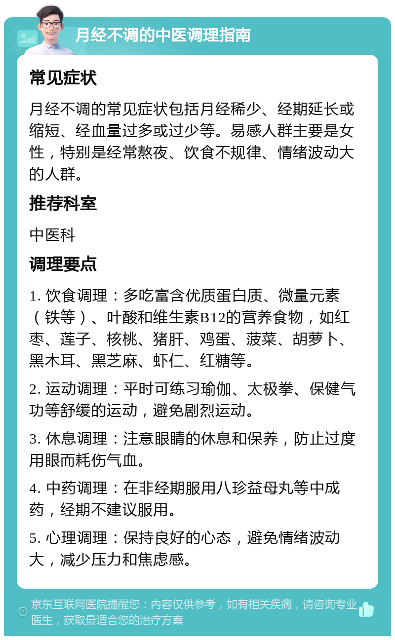 月经不调的中医调理指南 常见症状 月经不调的常见症状包括月经稀少、经期延长或缩短、经血量过多或过少等。易感人群主要是女性，特别是经常熬夜、饮食不规律、情绪波动大的人群。 推荐科室 中医科 调理要点 1. 饮食调理：多吃富含优质蛋白质、微量元素（铁等）、叶酸和维生素B12的营养食物，如红枣、莲子、核桃、猪肝、鸡蛋、菠菜、胡萝卜、黑木耳、黑芝麻、虾仁、红糖等。 2. 运动调理：平时可练习瑜伽、太极拳、保健气功等舒缓的运动，避免剧烈运动。 3. 休息调理：注意眼睛的休息和保养，防止过度用眼而耗伤气血。 4. 中药调理：在非经期服用八珍益母丸等中成药，经期不建议服用。 5. 心理调理：保持良好的心态，避免情绪波动大，减少压力和焦虑感。