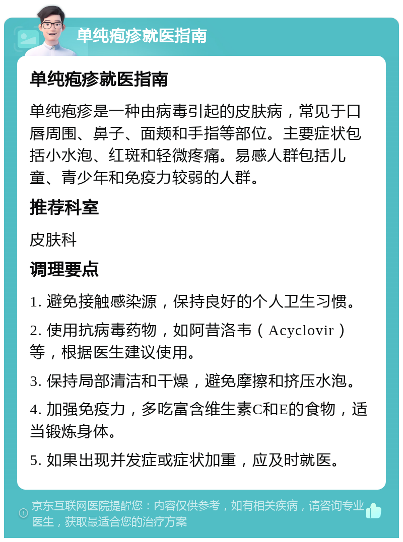 单纯疱疹就医指南 单纯疱疹就医指南 单纯疱疹是一种由病毒引起的皮肤病，常见于口唇周围、鼻子、面颊和手指等部位。主要症状包括小水泡、红斑和轻微疼痛。易感人群包括儿童、青少年和免疫力较弱的人群。 推荐科室 皮肤科 调理要点 1. 避免接触感染源，保持良好的个人卫生习惯。 2. 使用抗病毒药物，如阿昔洛韦（Acyclovir）等，根据医生建议使用。 3. 保持局部清洁和干燥，避免摩擦和挤压水泡。 4. 加强免疫力，多吃富含维生素C和E的食物，适当锻炼身体。 5. 如果出现并发症或症状加重，应及时就医。