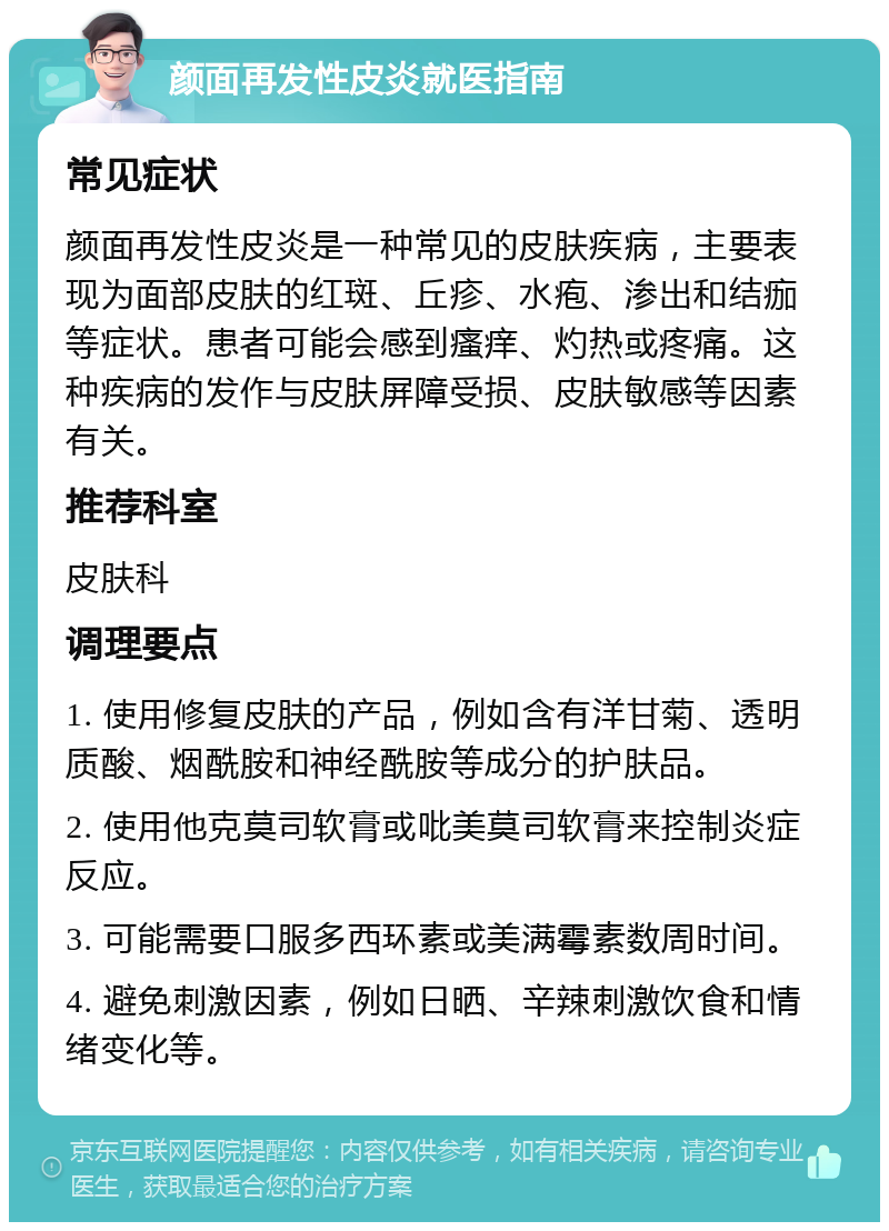 颜面再发性皮炎就医指南 常见症状 颜面再发性皮炎是一种常见的皮肤疾病，主要表现为面部皮肤的红斑、丘疹、水疱、渗出和结痂等症状。患者可能会感到瘙痒、灼热或疼痛。这种疾病的发作与皮肤屏障受损、皮肤敏感等因素有关。 推荐科室 皮肤科 调理要点 1. 使用修复皮肤的产品，例如含有洋甘菊、透明质酸、烟酰胺和神经酰胺等成分的护肤品。 2. 使用他克莫司软膏或吡美莫司软膏来控制炎症反应。 3. 可能需要口服多西环素或美满霉素数周时间。 4. 避免刺激因素，例如日晒、辛辣刺激饮食和情绪变化等。