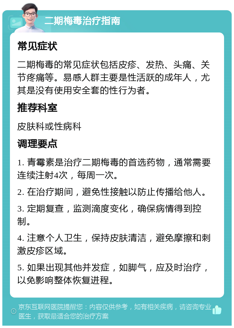 二期梅毒治疗指南 常见症状 二期梅毒的常见症状包括皮疹、发热、头痛、关节疼痛等。易感人群主要是性活跃的成年人，尤其是没有使用安全套的性行为者。 推荐科室 皮肤科或性病科 调理要点 1. 青霉素是治疗二期梅毒的首选药物，通常需要连续注射4次，每周一次。 2. 在治疗期间，避免性接触以防止传播给他人。 3. 定期复查，监测滴度变化，确保病情得到控制。 4. 注意个人卫生，保持皮肤清洁，避免摩擦和刺激皮疹区域。 5. 如果出现其他并发症，如脚气，应及时治疗，以免影响整体恢复进程。