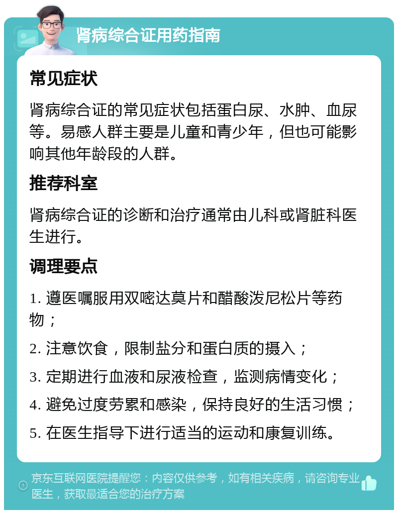 肾病综合证用药指南 常见症状 肾病综合证的常见症状包括蛋白尿、水肿、血尿等。易感人群主要是儿童和青少年，但也可能影响其他年龄段的人群。 推荐科室 肾病综合证的诊断和治疗通常由儿科或肾脏科医生进行。 调理要点 1. 遵医嘱服用双嘧达莫片和醋酸泼尼松片等药物； 2. 注意饮食，限制盐分和蛋白质的摄入； 3. 定期进行血液和尿液检查，监测病情变化； 4. 避免过度劳累和感染，保持良好的生活习惯； 5. 在医生指导下进行适当的运动和康复训练。