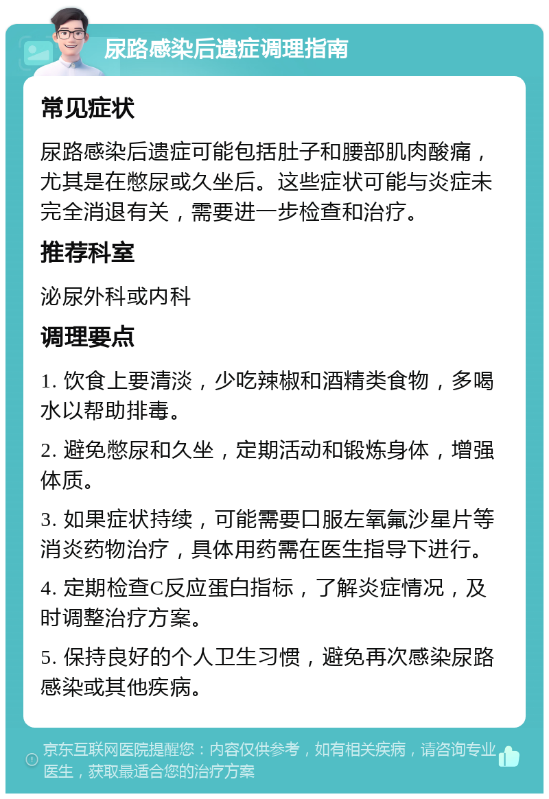 尿路感染后遗症调理指南 常见症状 尿路感染后遗症可能包括肚子和腰部肌肉酸痛，尤其是在憋尿或久坐后。这些症状可能与炎症未完全消退有关，需要进一步检查和治疗。 推荐科室 泌尿外科或内科 调理要点 1. 饮食上要清淡，少吃辣椒和酒精类食物，多喝水以帮助排毒。 2. 避免憋尿和久坐，定期活动和锻炼身体，增强体质。 3. 如果症状持续，可能需要口服左氧氟沙星片等消炎药物治疗，具体用药需在医生指导下进行。 4. 定期检查C反应蛋白指标，了解炎症情况，及时调整治疗方案。 5. 保持良好的个人卫生习惯，避免再次感染尿路感染或其他疾病。