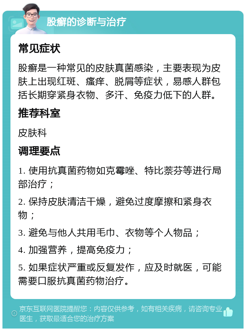 股癣的诊断与治疗 常见症状 股癣是一种常见的皮肤真菌感染，主要表现为皮肤上出现红斑、瘙痒、脱屑等症状，易感人群包括长期穿紧身衣物、多汗、免疫力低下的人群。 推荐科室 皮肤科 调理要点 1. 使用抗真菌药物如克霉唑、特比萘芬等进行局部治疗； 2. 保持皮肤清洁干燥，避免过度摩擦和紧身衣物； 3. 避免与他人共用毛巾、衣物等个人物品； 4. 加强营养，提高免疫力； 5. 如果症状严重或反复发作，应及时就医，可能需要口服抗真菌药物治疗。