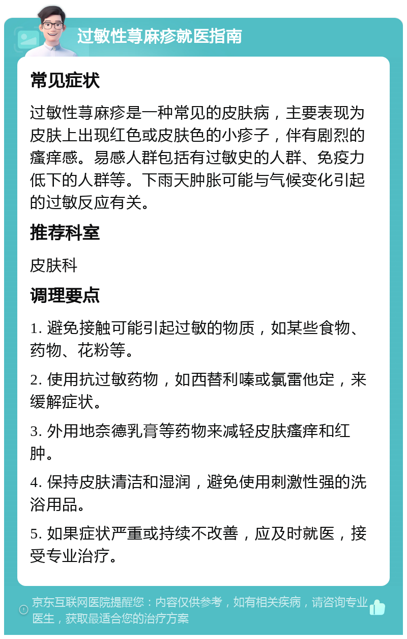 过敏性荨麻疹就医指南 常见症状 过敏性荨麻疹是一种常见的皮肤病，主要表现为皮肤上出现红色或皮肤色的小疹子，伴有剧烈的瘙痒感。易感人群包括有过敏史的人群、免疫力低下的人群等。下雨天肿胀可能与气候变化引起的过敏反应有关。 推荐科室 皮肤科 调理要点 1. 避免接触可能引起过敏的物质，如某些食物、药物、花粉等。 2. 使用抗过敏药物，如西替利嗪或氯雷他定，来缓解症状。 3. 外用地奈德乳膏等药物来减轻皮肤瘙痒和红肿。 4. 保持皮肤清洁和湿润，避免使用刺激性强的洗浴用品。 5. 如果症状严重或持续不改善，应及时就医，接受专业治疗。