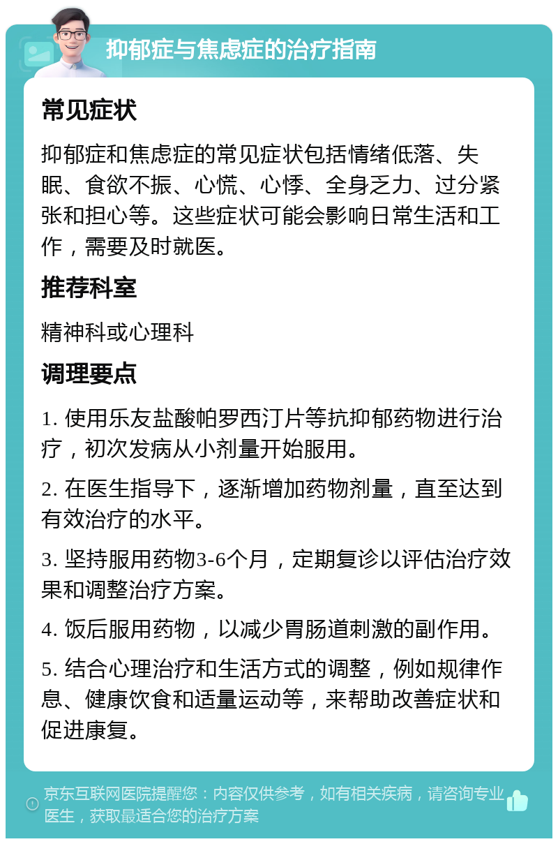 抑郁症与焦虑症的治疗指南 常见症状 抑郁症和焦虑症的常见症状包括情绪低落、失眠、食欲不振、心慌、心悸、全身乏力、过分紧张和担心等。这些症状可能会影响日常生活和工作，需要及时就医。 推荐科室 精神科或心理科 调理要点 1. 使用乐友盐酸帕罗西汀片等抗抑郁药物进行治疗，初次发病从小剂量开始服用。 2. 在医生指导下，逐渐增加药物剂量，直至达到有效治疗的水平。 3. 坚持服用药物3-6个月，定期复诊以评估治疗效果和调整治疗方案。 4. 饭后服用药物，以减少胃肠道刺激的副作用。 5. 结合心理治疗和生活方式的调整，例如规律作息、健康饮食和适量运动等，来帮助改善症状和促进康复。