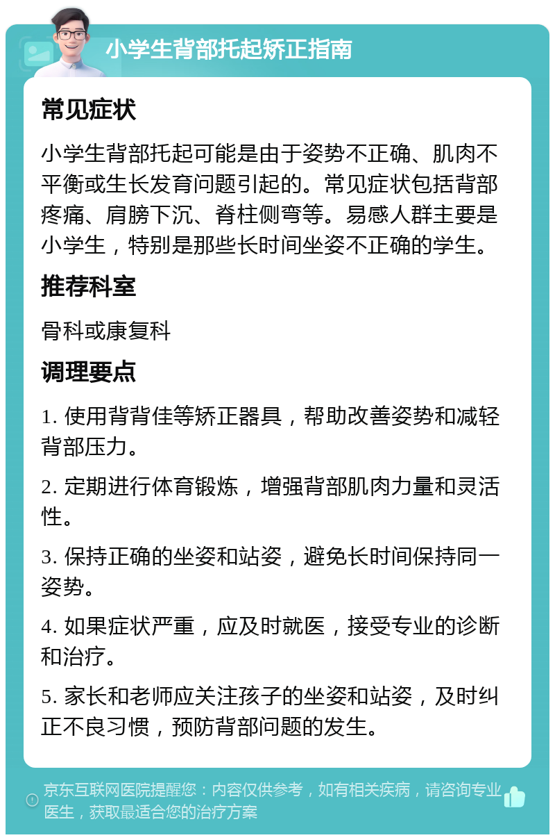 小学生背部托起矫正指南 常见症状 小学生背部托起可能是由于姿势不正确、肌肉不平衡或生长发育问题引起的。常见症状包括背部疼痛、肩膀下沉、脊柱侧弯等。易感人群主要是小学生，特别是那些长时间坐姿不正确的学生。 推荐科室 骨科或康复科 调理要点 1. 使用背背佳等矫正器具，帮助改善姿势和减轻背部压力。 2. 定期进行体育锻炼，增强背部肌肉力量和灵活性。 3. 保持正确的坐姿和站姿，避免长时间保持同一姿势。 4. 如果症状严重，应及时就医，接受专业的诊断和治疗。 5. 家长和老师应关注孩子的坐姿和站姿，及时纠正不良习惯，预防背部问题的发生。