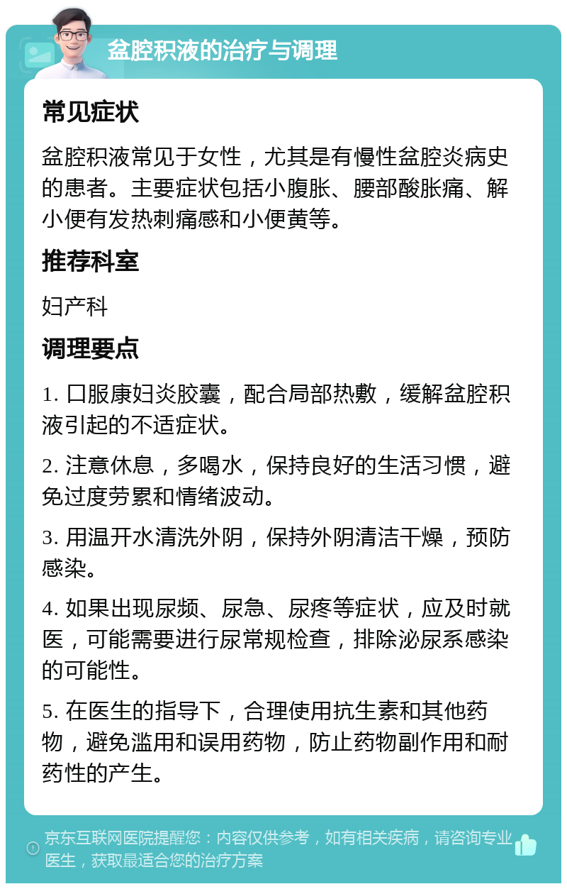 盆腔积液的治疗与调理 常见症状 盆腔积液常见于女性，尤其是有慢性盆腔炎病史的患者。主要症状包括小腹胀、腰部酸胀痛、解小便有发热刺痛感和小便黄等。 推荐科室 妇产科 调理要点 1. 口服康妇炎胶囊，配合局部热敷，缓解盆腔积液引起的不适症状。 2. 注意休息，多喝水，保持良好的生活习惯，避免过度劳累和情绪波动。 3. 用温开水清洗外阴，保持外阴清洁干燥，预防感染。 4. 如果出现尿频、尿急、尿疼等症状，应及时就医，可能需要进行尿常规检查，排除泌尿系感染的可能性。 5. 在医生的指导下，合理使用抗生素和其他药物，避免滥用和误用药物，防止药物副作用和耐药性的产生。