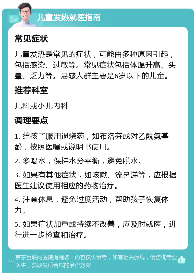 儿童发热就医指南 常见症状 儿童发热是常见的症状，可能由多种原因引起，包括感染、过敏等。常见症状包括体温升高、头晕、乏力等。易感人群主要是6岁以下的儿童。 推荐科室 儿科或小儿内科 调理要点 1. 给孩子服用退烧药，如布洛芬或对乙酰氨基酚，按照医嘱或说明书使用。 2. 多喝水，保持水分平衡，避免脱水。 3. 如果有其他症状，如咳嗽、流鼻涕等，应根据医生建议使用相应的药物治疗。 4. 注意休息，避免过度活动，帮助孩子恢复体力。 5. 如果症状加重或持续不改善，应及时就医，进行进一步检查和治疗。